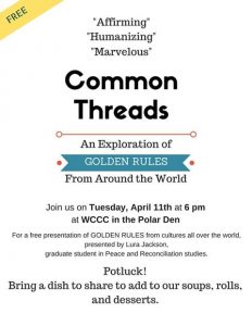 Common Threads: An Exploration of Golden Rules From Around the Word. Join us on Tuesday, April 11th at 6PM at WCCC in the Polar Den for a FREE presentation of Golden Rules from cultures all over the world, presented by Lura Jackson, graduate student in Peace and Reconciliation studies. This event will be a potluck! Bring a dish and share to add to our soups, rolls, and desserts.